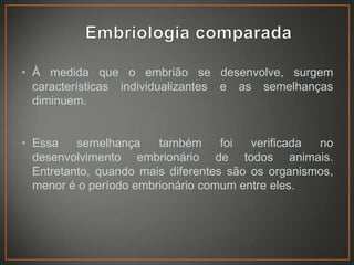 • À medida que o embrião se desenvolve, surgem
características individualizantes e as semelhanças
diminuem.
• Essa
semelhança
também
foi
verificada
no
desenvolvimento embrionário de todos animais.
Entretanto, quando mais diferentes são os organismos,
menor é o período embrionário comum entre eles.

 