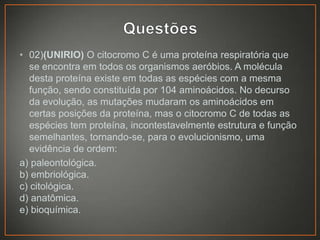 • 02)(UNIRIO) O citocromo C é uma proteína respiratória que
se encontra em todos os organismos aeróbios. A molécula
desta proteína existe em todas as espécies com a mesma
função, sendo constituída por 104 aminoácidos. No decurso
da evolução, as mutações mudaram os aminoácidos em
certas posições da proteína, mas o citocromo C de todas as
espécies tem proteína, incontestavelmente estrutura e função
semelhantes, tornando-se, para o evolucionismo, uma
evidência de ordem:
a) paleontológica.
b) embriológica.
c) citológica.
d) anatômica.
e) bioquímica.

 