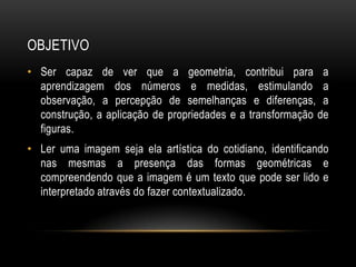 OBJETIVOSer capaz de ver que a geometria, contribui para a aprendizagem dos números e medidas, estimulando a observação, a percepção de semelhanças e diferenças, a construção, a aplicação de propriedades e a transformação de figuras.Ler uma imagem seja ela artística do cotidiano, identificando nas mesmas a presença das formas geométricas e compreendendo que a imagem é um texto que pode ser lido e interpretado através do fazer contextualizado.