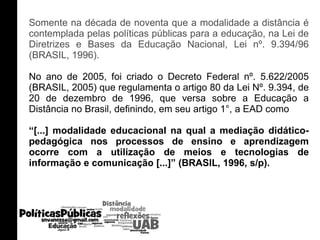 Somente na década de noventa que a modalidade a distância é contemplada pelas políticas públicas para a educação, na Lei de Diretrizes e Bases da Educação Nacional, Lei nº. 9.394/96 (BRASIL, 1996).  No ano de 2005, foi criado o Decreto Federal nº. 5.622/2005 (BRASIL, 2005) que regulamenta o artigo 80 da Lei Nº. 9.394, de 20 de dezembro de 1996, que versa sobre a Educação a Distância no Brasil, definindo, em seu artigo 1°, a EAD como  “ [...] modalidade educacional na qual a mediação didático-pedagógica nos processos de ensino e aprendizagem ocorre com a utilização de meios e tecnologias de informação e comunicação [...]” (BRASIL, 1996, s/p). 