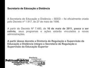 Secretaria de Educação a Distância A Secretaria de Educação a Distância – SEED – foi oficialmente criada pelo Decreto nº 1.917, de 27 de maio de 1996. A partir do Decreto Nº 7.480, de  16 de maio de 2011, passa a ser extinta,  seus programas e ações estarão vinculados a novas administrações. A partir desse decreto a Diretoria de Regulação e Supervisão da Educação a Distância integra a Secretaria de Regulação e Supervisão da Educação Superior 