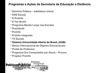 Programas e Ações da Secretaria de Educação a Distância:  * Domínio Público – biblioteca virtual * DVD Escola * E-ProInfo * E-Tec Brasil * Programa Banda Larga nas Escolas * Proinfantil * ProInfo * ProInfo Integrado * TV Escola * Sistema Universidade Aberta do BrasiL (UAB) * Banco Internacional de Objetos Educacionais * Portal do Professor * Programa Um Computador por Aluno – Prouca * Projetor Proinfo 