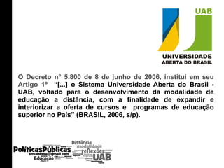 O Decreto n° 5.800 de 8 de junho de 2006, institui em seu Artigo 1º  “[...] o Sistema Universidade Aberta do Brasil - UAB, voltado para o desenvolvimento da modalidade de educação a distância, com a finalidade de expandir e interiorizar a oferta de cursos e  programas de educação superior no País” (BRASIL, 2006, s/p). 