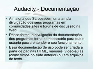 Audacity - Documentação A maioria dos SL possuem uma ampla divulgação dos seus programas em comunidades,sites e fóruns de discussão na Web. Dessa forma, a divulgação da documentação dos programas torna-se necessário para que o usuário possa entender o seu funcionamento. Essa documentação de uso pode ser criada a partir de páginas HTML, manuais, vídeo-aulas  (como vimos no slide anterior) ou em arquivos de texto. 