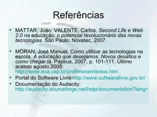 Referências MATTAR, João; VALENTE, Carlos.  Second Life e Web 2.0 na educação: o potencial revolucionário das novas tecnologias . São Paulo: Novatec, 2007. MORAN, José Manuel. Como utilizar as tecnologias na escola.  A educação que desejamos: Novos desafios e como chegar lá . Papirus, 2007, p. 101-111. Último acesso agosto,2008:  http://www.eca.usp.br/prof/moran/textos.htm Portal do Software Livre: http://www.softwarelivre.gov.br/ Documentação do Audacity:  http://audacity.sourceforge.net/help/documentation?lang=pt 