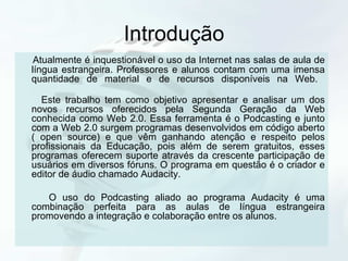 Introdução Atualmente é inquestionável o uso da Internet nas salas de aula de língua estrangeira. Professores e alunos contam com uma imensa quantidade de material e de recursos disponíveis na Web.  Este trabalho tem como objetivo apresentar e analisar um dos novos recursos oferecidos pela Segunda Geração da Web conhecida como Web 2.0. Essa ferramenta é o Podcasting e junto com a Web 2.0 surgem programas desenvolvidos em código aberto ( open source) e que vêm ganhando atenção e respeito pelos profissionais da Educação, pois além de serem gratuitos, esses programas oferecem suporte através da crescente participação de usuários em diversos fóruns. O programa em questão é o criador e editor de áudio chamado Audacity. O uso do Podcasting aliado ao programa Audacity é uma combinação perfeita para as aulas de língua estrangeira promovendo a integração e colaboração entre os alunos. 