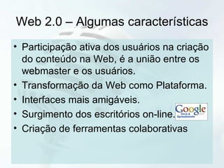 Web 2.0 – Algumas características Participação ativa dos usuários na criação do conteúdo na Web, é a união entre os webmaster e os usuários. Transformação da Web como Plataforma. Interfaces mais amigáveis. Surgimento dos escritórios on-line. Criação de ferramentas colaborativas  