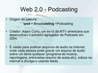 Web 2.0 - Podcasting Origem da palavra:  I pod  + Broad casting  =Podcasting Criador: Adam Curry, um ex-Vj da MTV americana que desenvolveu o primeiro agregador de Podcasts em 2004. É usado para publicar arquivos de áudio na Internet, onde cada pessoa pode gravar um arquivo de áudio sobre um tema qualquer (programa de música, reportagens, entrevistas,resumo de aulas,etc), coloca na internet e divulga-o usando feeds. 