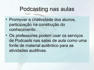 Podcasting nas aulas Promover a criatividade dos alunos, participação na construção do conhecimento. Os professores podem usar os serviços de Podcasts nas salas de aula como uma fonte de material autêntico para as atividades auditivas. 