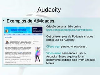 Audacity  Exemplos de Atividades  Criação de uma rádio online www.vanessarodrigues.net/webquest Outros exemplos de Podcasts criados com o uso do Audacity. Clique aqui  para ouvir o podcast. Vídeo-aulas  ensinando a usar o Audacity .Esses arquivos foram gentilmente cedidos pelo Profº Ezequiel Menta. 