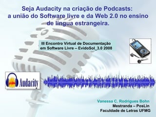 Seja Audacity na criação de Podcasts:  a união do Software livre e da Web 2.0 no ensino de língua estrangeira. III Encontro Virtual de Documentação em Software Livre – EvidoSol_3.0 2008 Vanessa C. Rodrigues Bohn  Mestranda – PosLin  Faculdade de Letras UFMG 