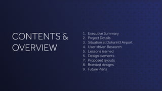 CONTENTS &
OVERVIEW
1. Executive Summary
2. Project Details
3. Situation at Doha Int’l Airport
4. User-driven Research
5. Lessons learned
6. Design elements
7. Proposed layouts
8. Branded designs
9. Future Plans
 