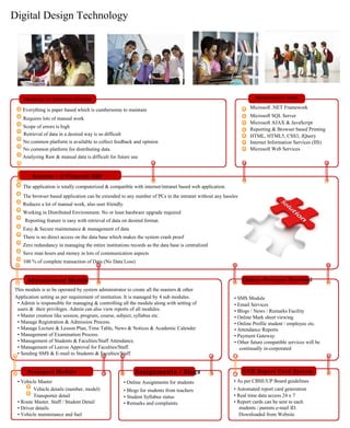 Digital Design Technology
PROBLEM IN EXISTING SYSTEM
Everything is paper based which is cumbersome to maintain
Requires lots of manual work
Scope of errors is high
Retrieval of data in a desired way is so difficult
No common platform is available to collect feedback and opinion
No common platform for distributing data
Analyzing Raw & manual data is difficult for future use
Solution – E-Vidyarthi ERP
TECHNOLOGY USED
Microsoft .NET Framework
Microsoft SQL Server
Microsoft AJAX & JavaScript
Reporting & Browser based Printing
HTML, HTML5, CSS3, JQuery
Internet Information Services (IIS)
Microsoft Web Services
The application is totally computerized & compatible with internet/intranet based web application.
The browser based application can be extended to any number of PCs in the intranet without any hassles
Reduces a lot of manual work, also user friendly.
Working in Distributed Environment. No or least hardware upgrade required
Reporting feature is easy with retrieval of data on desired format.
Easy & Secure maintenance & management of data
There is no direct access on the data base which makes the system crash proof
Zero redundancy in managing the entire institutions records as the data base is centralized
Save man hours and money in lots of communication aspects
100 % of complete transaction of Data (No Data Loss)
Administrator Module
This module is to be operated by system administrator to create all the masters & other
Application setting as per requirement of institution. It is managed by 4 sub modules.
• Admin is responsible for managing & controlling all the module along with setting of
users & their privileges. Admin can also view reports of all modules.
• Master creation like session, program, course, subject, syllabus etc.
• Manage Registration & Admission Process.
• Manage Lecture & Lesson Plan, Time Table, News & Notices & Academic Calender
• Management of Examination Process.
• Management of Students & Faculties/Staff Attendance.
• Management of Leaves Approval for Faculties/Staff.
• Sending SMS & E-mail to Students & Faculties/Staff.
Online Services Provided
• SMS Module
• Email Services
• Blogs / News / Remarks Facility
• Online Mark sheet viewing
• Online Profile student / employee etc.
• Attendance Reports
• Payment Gateway
• Other future compatible services will be
continually in-corporated
Transport Module
• Vehicle Master
Vehicle details (number, model)
Transporter detail
• Route Master. Staff / Student Detail
• Driver details
• Vehicle maintenance and fuel
Assignments / Blogs
• Online Assignments for students
• Blogs for students from teachers
• Student Syllabus status
• Remarks and complaints
CCE Report Card System
• As per CBSE/UP Board guidelines
• Automated report card generation
• Real time data access 24 x 7
• Report cards can be sent to each
students / parents e-mail ID.
Downloaded from Website
 