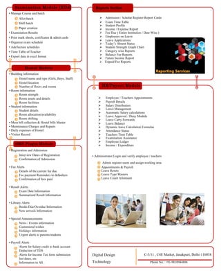 Examination Module [EDS]
• Manage Course and batch
Allot batch
Shift batch
Paper creation
• Examination Results
• Print mark sheets, certificates & admit cards
• Organize exam schedule
• Add lecture schedules
• Time Table of Teacher
• Export data in excel format
Hostel Module
• Building information
Hostel name and type (Girls, Boys, Staff)
Hostel location
Number of floors and rooms
• Room information
Room strength
Room assets and details
Room facilities
• Student information
Student details
Room allocation/availability
Room shifting
• Mess bill collection & Hostel bills Master
• Maintenance Charges and Repairs
• Daily expenses of Hostel
• Visitor Record
SMS Plugin Module
• Registration and Admission
Interview Dates of Registration
Confirmation of Admission
• Fee Alerts
Details of the current fee due
Fee payment Reminders to defaulters
Confirmation of fees paid
• Result Alerts
Exam Date Information
Summarized Result Information
• Library Alerts
Books Due/Overdue Information
New arrivals Information
• Special Announcements
News / Events information
Customized wishes
Holidays information
Urgent alerts to parents/students
• Payroll Alerts
Alerts for Salary credit to bank account
Deduction of TDS
Reports Section
Admission / Scholar Register Report Cards
Exam Time Table
Student Profile
Income / Expense Report
Fee Due ( Entire Institution / Date Wise )
Employees on Leave
Leave Applications
Today’s Absent Status
Student Strength Graph Chart
Category wise Reports
Balance Fee Reports
Future Income Report
Unpaid Fee Reports
HR/Payroll Module
Employee / Teachers Appointments
Payroll Details
Salary Distribution
Leave Management
Automatic Salary calculations
Leave Approval / Deny Module
Leave Carry Forwards
Leave Balance
Dynamic leave Calculation Formulas
Attendance Status
Teachers Time Table
Examination Assistance
Employee Ledger
Income / Expenditure
• Administrator Login and verify employee / teachers
Admin register users and assign working area
Appointments & Payroll
Leave Resets
Leave Type Masters
Leave Count Allotment
Alerts for Income Tax form submission
last dates, etc
Information to All .
Digital Design
Technology
C-3/11 , C4E Market, Janakpuri, Delhi-110058
Phone No.: +91-9810944806
 