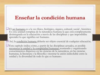 Enseñar la condición humana
El ser humano es a la vez físico, biológico, síquico, cultural, social , histórico.
Es esta unidad compleja de la naturaleza humana la que está completamente
desintegrada en la educación a través de las disciplinas y que imposibilita
aprender lo que significa ser humano.
Así, la condición humana debería ser objeto esencial de cualquier educación.
Este capítulo indica cómo, a partir de las disciplinas actuales, es posible
reconocer la unidad y la complejidad humanas reuniendo y organizando
conocimientos dispersos en las ciencias de la naturaleza, en las ciencias
humanas, la literatura y la filosofía y mostrar la unión indisoluble entre la
unidad y la diversidad de todo lo que es humano.
 