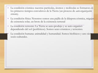 • La condición cósmica: nuestras partículas, átomos y moléculas se formaron en
los primeros tiempos convulsivos de la Tierra (un proceso de auto-organización
viviente).
• La condición física: Nosotros somos una pajilla de la diáspora cósmica, migajas
de existencia solar, un brote de la existencia terrenal
• La condición terrestre: La Tierra se auto-produjo y se auto-organizó
dependiendo del sol (periféricos). Somos seres cósmicos y terrestres.
• La condición humana: animalidad y humanidad. Somos biofísicos y uno sico-
socio-culturales.
 