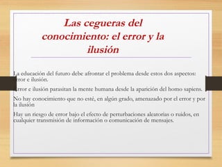 Las cegueras del
conocimiento: el error y la
ilusión
La educación del futuro debe afrontar el problema desde estos dos aspectos:
error e ilusión.
Error e ilusión parasitan la mente humana desde la aparición del homo sapiens.
No hay conocimiento que no esté, en algún grado, amenazado por el error y por
la ilusión
Hay un riesgo de error bajo el efecto de perturbaciones aleatorias o ruidos, en
cualquier transmisión de información o comunicación de mensajes.
 