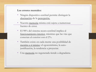 Los errores mentales:
• Ningún dispositivo cerebral permite distinguir la
alucinación de la percepción.
• Nuestra memoria misma está sujeta a numerosas
fuentes de error.
• El 98% del sistema neuro-cerebral implica al
funcionamiento interior, mientras que las vías que
conectan al exterior son el 2%.
• También existe en cada mente una posibilidad de
mentira a sí mismo: el egocentrismo, la auto-
justificación, la tendencia a proyectar.
• Una memoria no regenerada tiende a degradarse.
 