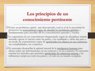 Los principios de un
conocimiento pertinente
Existe un problema capital , aún desconocido, cual es el de la necesidad de
promover un conocimiento capaz de abordar los problemas globales y
fundamentales para inscribir allí los conocimientos parciales y locales.
La supremacía de un conocimiento fragmentado según las disciplinas impide a
menudo operar el vínculo entre las partes y las totalidades y debe dar paso a
un modo de conocimiento capaz de aprehender los objetos en sus contextos,
sus complejidades, sus conjuntos.
Es necesario desarrollar la aptitud natural de la inteligencia humana para
ubicar todas sus informaciones en un contexto y en un conjunto. Es necesario
enseñar los métodos que permiten aprehender las relaciones mutuas y las
influencias recíprocas entre las partes y el todo en un mundo complejo.
 