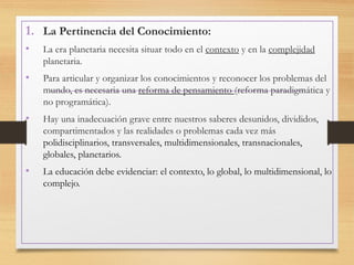 1. La Pertinencia del Conocimiento:
• La era planetaria necesita situar todo en el contexto y en la complejidad
planetaria.
• Para articular y organizar los conocimientos y reconocer los problemas del
mundo, es necesaria una reforma de pensamiento (reforma paradigmática y
no programática).
• Hay una inadecuación grave entre nuestros saberes desunidos, divididos,
compartimentados y las realidades o problemas cada vez más
polidisciplinarios, transversales, multidimensionales, transnacionales,
globales, planetarios.
• La educación debe evidenciar: el contexto, lo global, lo multidimensional, lo
complejo.
 