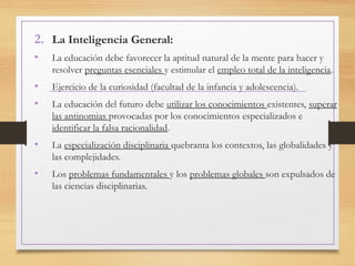 2. La Inteligencia General:
• La educación debe favorecer la aptitud natural de la mente para hacer y
resolver preguntas esenciales y estimular el empleo total de la inteligencia.
• Ejercicio de la curiosidad (facultad de la infancia y adolescencia).
• La educación del futuro debe utilizar los conocimientos existentes, superar
las antinomias provocadas por los conocimientos especializados e
identificar la falsa racionalidad.
• La especialización disciplinaria quebranta los contextos, las globalidades y
las complejidades.
• Los problemas fundamentales y los problemas globales son expulsados de
las ciencias disciplinarias.
 