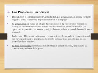 3. Los Problemas Esenciales:
• Disyunción y Especialización Cerrada: la hiper-especialización impide ver tanto
lo global como lo esencial; imposibilita tomar lo complejo.
• La especialización extrae un objeto de su contexto y de su conjunto, rechaza los
lazos y las intercomunicaciones con su medio y conduce a una abstracción que
opera una separación con lo concreto (p.e,: la economía se separa de las condiciones
sociales).
• Reducción y Disyunción: disminuir el conocimiento de un todo al conocimiento de
sus partes; restringir lo complejo a lo simple; eliminar todo aquello que no sea
cuantificable ni medible.
• La falsa racionalidad: racionalización abstracta y unidimensional, que excluye las
costumbres y saberes de la gente.
 