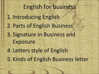 English for business
1. Introducing English
2. Parts of English Business
3. Signature In Business and
   Exposure
4. Letters style of English
5. Kinds of English Business letter
 
