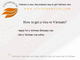 Vietnam e-visa does not mean electric visa, but easy visa to Vietnam
Vietnam e-visa, the simplest way to get Vietnam visa
w w w . e - v i e t n a m v i s a . c o m
How to get a visa to Vietnam?
•Apply for a Vietnam Embassy visa
•Get a Vietnam visa online
 