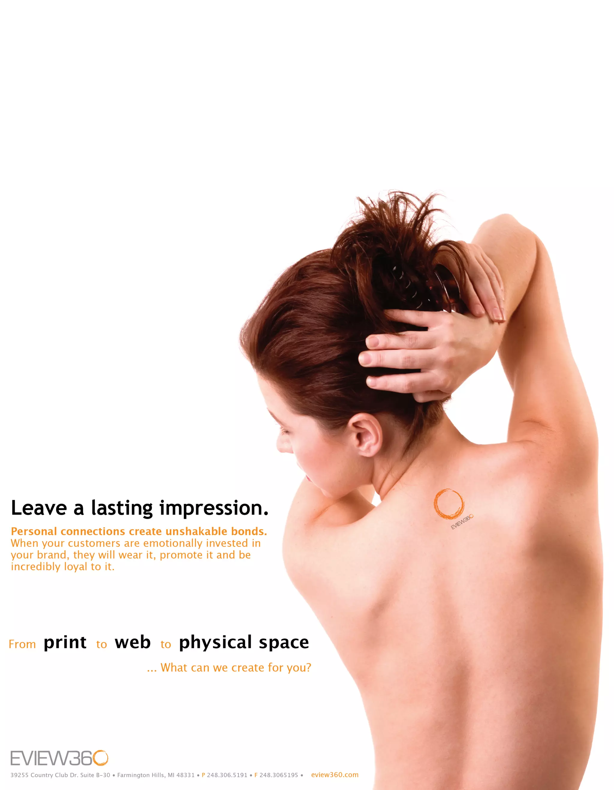 Leave a lasting impression.
Personal connections create unshakable bonds.
When your customers are emotionally invested in
your brand, they will wear it, promote it and be
incredibly loyal to it.




From      print             to    web            to    physical space
                                             ... What can we create for you?




39255 Country Club Dr. Suite B-30 • Farmington Hills, MI 48331 • P 248.306.5191 • F 248.3065195 •   eview360.com
 