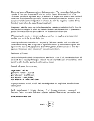 RMSE ' j
e
2
t
n
The second source of forecast error is coefficient uncertainty. The estimated coefficients of the
equation deviate from the true coefficients in a random fashion. The standard error of the
coefficient, given in the regression output, is a measure of the precision with which the estimated
coefficients measure the true coefficients. Since the estimated coefficients are multiplied by the
exogenous variables in the computation of forecasts, the more the exogenous variables deviate
from their mean values, the greater forecast uncertainty.
In a properly specified model, the realized values of the endogenous variable will differ from the
forecasts by less than plus or minus two standard errors 95 percent of the time. A plot of this 95
percent confidence interval is produced when you make forecasts in EViews.
EViews computes a series of forecast standard errors when you supply a series name in the
standard error box in the forecast dialog box.
Normally the forecast standard errors computed by EViews account for both innovation and
coefficient uncertainty. One exception is in equations estimated by nonlinear least squares and
equations that include PDL (polynomial distributed lag) terms. For forecasts made from these
equations the standard errors measure only innovation uncertainty.
Evaluation of forecasts
Once forecasts are made they can be evaluated if the actual values of the series to be forecast are
observed. Since we computed ex post forecasts we can compute forecast errors and these errors
can tell us a lot about the quality of our forecasting model.
Example: Generate forecast errors:
smpl 1996.07 1997.07
genr error = uxcase - uxcasef
genr abserror = @ABS(error)
genr pcterror = error/uxcase
genr abspcterror = abserror/uxcase
Highlight the series uxcase, uxcasef error abserror pcterror and abspcterror, double click and
open a group.
Let Yt = actual values, ft = forecast values, et = Yt - ft = forecast errors and n = number of
forecasts.. Eviews reports the following evaluation statistics if forecasts are computed ex post.
Root Mean Square Error
 