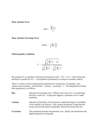 MAE '
j |et
|
n
MAPE '
1
n
@j
|et|
Yt
U '
1
n
@j (Yt
& ft
)2
1
n
@j f
2
t %
1
n
@j Y
2
t
Mean Absolute Error
Mean Absolute Percentage Error
Theil Inequality Coefficient
The scaling of U is such that it will always lie between 0 and 1. If U = 0, Yt = ft for all forecasts
and there is a perfect fit; if U = 1 the predictive performance is as bad as it possibly could be.
Theil’s U statistic can be rescaled and decomposed into 3 proportions of inequality - bias,
variance and covariance - such that bias + variance + covariance = 1. The interpretation of these
three proportions is as follows:
Bias Indication of systematic error. Whatever the value of U, we would hope
that bias is close to 0. A large bias suggests a systematic over or under
prediction.
Variance Indication of the ability of the forecasts to replication degree of variability
in the variable to be forecast. If the variance proportion is large then the
actual series has fluctuated considerably whereas the forecast has not.
Covariance This proportion measures unsystematic error. Ideally, this should have the
highest proportion of inequality.
 