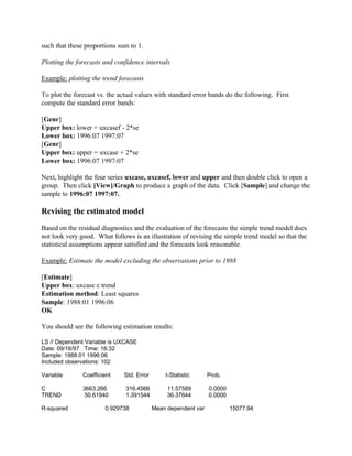 such that these proportions sum to 1.
Plotting the forecasts and confidence intervals
Example: plotting the trend forecasts
To plot the forecast vs. the actual values with standard error bands do the following. First
compute the standard error bands:
[Genr]
Upper box: lower = uxcasef - 2*se
Lower box: 1996:07 1997:07
[Genr]
Upper box: upper = uxcase + 2*se
Lower box: 1996:07 1997:07
Next, highlight the four series uxcase, uxcasef, lower and upper and then double click to open a
group. Then click [View]/Graph to produce a graph of the data. Click [Sample] and change the
sample to 1996:07 1997:07.
Revising the estimated model
Based on the residual diagnostics and the evaluation of the forecasts the simple trend model does
not look very good. What follows is an illustration of revising the simple trend model so that the
statistical assumptions appear satisfied and the forecasts look reasonable.
Example: Estimate the model excluding the observations prior to 1988
[Estimate]
Upper box: uxcase c trend
Estimation method: Least squares
Sample: 1988:01 1996:06
OK
You should see the following estimation results:
LS // Dependent Variable is UXCASE
Date: 09/16/97 Time: 16:32
Sample: 1988:01 1996:06
Included observations: 102
Variable Coefficient Std. Error t-Statistic Prob.
C 3663.266 316.4566 11.57589 0.0000
TREND 50.61940 1.391544 36.37644 0.0000
R-squared 0.929738 Mean dependent var 15077.94
 