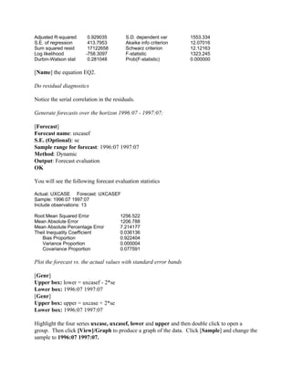 Adjusted R-squared 0.929035 S.D. dependent var 1553.334
S.E. of regression 413.7953 Akaike info criterion 12.07016
Sum squared resid 17122658 Schwarz criterion 12.12163
Log likelihood -758.3097 F-statistic 1323.245
Durbin-Watson stat 0.281048 Prob(F-statistic) 0.000000
[Name] the equation EQ2.
Do residual diagnostics
Notice the serial correlation in the residuals.
Generate forecasts over the horizon 1996:07 - 1997:07:
[Forecast]
Forecast name: uxcasef
S.E. (Optional): se
Sample range for forecast: 1996:07 1997:07
Method: Dynamic
Output: Forecast evaluation
OK
You will see the following forecast evaluation statistics
Actual: UXCASE Forecast: UXCASEF
Sample: 1996:07 1997:07
Include observations: 13
Root Mean Squared Error 1256.522
Mean Absolute Error 1206.788
Mean Absolute Percentage Error 7.214177
Theil Inequality Coefficient 0.036136
Bias Proportion 0.922404
Variance Proportion 0.000004
Covariance Proportion 0.077591
Plot the forecast vs. the actual values with standard error bands
[Genr]
Upper box: lower = uxcasef - 2*se
Lower box: 1996:07 1997:07
[Genr]
Upper box: upper = uxcase + 2*se
Lower box: 1996:07 1997:07
Highlight the four series uxcase, uxcasef, lower and upper and then double click to open a
group. Then click [View]/Graph to produce a graph of the data. Click [Sample] and change the
sample to 1996:07 1997:07.
 