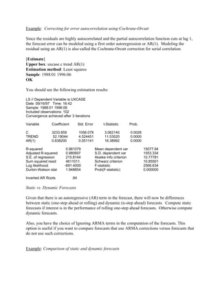 Example: Correcting for error autocorrelation using Cochrane-Orcutt
Since the residuals are highly autocorrelated and the partial autocorrelation function cuts at lag 1,
the forecast error can be modeled using a first order autoregression or AR(1). Modeling the
residual using an AR(1) is also called the Cochrane-Orcutt correction for serial correlation.
[Estimate]
Upper box: uxcase c trend AR(1)
Estimation method: Least squares
Sample: 1988:01 1996:06
OK
You should see the following estimation results:
LS // Dependent Variable is UXCASE
Date: 09/16/97 Time: 16:42
Sample: 1988:01 1996:06
Included observations: 102
Convergence achieved after 3 iterations
Variable Coefficient Std. Error t-Statistic Prob.
C 3233.859 1056.078 3.062140 0.0028
TREND 52.19044 4.524451 11.53520 0.0000
AR(1) 0.838200 0.051141 16.38992 0.0000
R-squared 0.981079 Mean dependent var 15077.94
Adjusted R-squared 0.980697 S.D. dependent var 1553.334
S.E. of regression 215.8144 Akaike info criterion 10.77781
Sum squared resid 4611011. Schwarz criterion 10.85501
Log likelihood -691.4000 F-statistic 2566.634
Durbin-Watson stat 1.948854 Prob(F-statistic) 0.000000
Inverted AR Roots .84
Static vs. Dynamic Forecasts
Given that there is an autoregressive (AR) term in the forecast, there will now be differences
between static (one-step ahead or rolling) and dynamic (n-step ahead) forecasts. Compute static
forecasts if interest is in the performance of rolling one-step ahead forecasts. Otherwise compute
dynamic forecasts.
Also, you have the choice of Ignoring ARMA terms in the computation of the forecasts. This
option is useful if you want to compare forecasts that use ARMA corrections versus forecasts that
do not use such corrections.
Example: Comparison of static and dynamic forecasts
 
