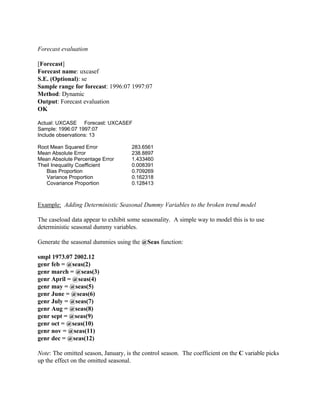 Forecast evaluation
[Forecast]
Forecast name: uxcasef
S.E. (Optional): se
Sample range for forecast: 1996:07 1997:07
Method: Dynamic
Output: Forecast evaluation
OK
Actual: UXCASE Forecast: UXCASEF
Sample: 1996:07 1997:07
Include observations: 13
Root Mean Squared Error 283.6561
Mean Absolute Error 238.8897
Mean Absolute Percentage Error 1.433460
Theil Inequality Coefficient 0.008391
Bias Proportion 0.709269
Variance Proportion 0.162318
Covariance Proportion 0.128413
Example: Adding Deterministic Seasonal Dummy Variables to the broken trend model
The caseload data appear to exhibit some seasonality. A simple way to model this is to use
deterministic seasonal dummy variables.
Generate the seasonal dummies using the @Seas function:
smpl 1973.07 2002.12
genr feb = @seas(2)
genr march = @seas(3)
genr April = @seas(4)
genr may = @seas(5)
genr June = @seas(6)
genr July = @seas(7)
genr Aug = @seas(8)
genr sept = @seas(9)
genr oct = @seas(10)
genr nov = @seas(11)
genr dec = @seas(12)
Note: The omitted season, January, is the control season. The coefficient on the C variable picks
up the effect on the omitted seasonal.
 