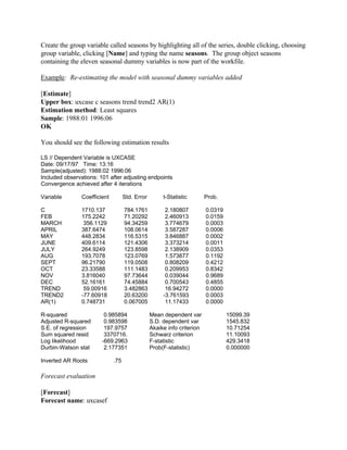 Create the group variable called seasons by highlighting all of the series, double clicking, choosing
group variable, clicking [Name] and typing the name seasons. The group object seasons
containing the eleven seasonal dummy variables is now part of the workfile.
Example: Re-estimating the model with seasonal dummy variables added
[Estimate]
Upper box: uxcase c seasons trend trend2 AR(1)
Estimation method: Least squares
Sample: 1988:01 1996:06
OK
You should see the following estimation results
LS // Dependent Variable is UXCASE
Date: 09/17/97 Time: 13:16
Sample(adjusted): 1988:02 1996:06
Included observations: 101 after adjusting endpoints
Convergence achieved after 4 iterations
Variable Coefficient Std. Error t-Statistic Prob.
C 1710.137 784.1761 2.180807 0.0319
FEB 175.2242 71.20292 2.460913 0.0159
MARCH 356.1129 94.34259 3.774679 0.0003
APRIL 387.6474 108.0614 3.587287 0.0006
MAY 448.2834 116.5315 3.846887 0.0002
JUNE 409.6114 121.4306 3.373214 0.0011
JULY 264.9249 123.8598 2.138909 0.0353
AUG 193.7078 123.0769 1.573877 0.1192
SEPT 96.21790 119.0508 0.808209 0.4212
OCT 23.33588 111.1483 0.209953 0.8342
NOV 3.816040 97.73644 0.039044 0.9689
DEC 52.16161 74.45884 0.700543 0.4855
TREND 59.00916 3.482863 16.94272 0.0000
TREND2 -77.60918 20.63200 -3.761593 0.0003
AR(1) 0.748731 0.067005 11.17433 0.0000
R-squared 0.985894 Mean dependent var 15099.39
Adjusted R-squared 0.983598 S.D. dependent var 1545.832
S.E. of regression 197.9757 Akaike info criterion 10.71254
Sum squared resid 3370716. Schwarz criterion 11.10093
Log likelihood -669.2963 F-statistic 429.3418
Durbin-Watson stat 2.177351 Prob(F-statistic) 0.000000
Inverted AR Roots .75
Forecast evaluation
[Forecast]
Forecast name: uxcasef
 