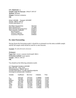 S.E. (Optional): se
Sample range for forecast: 1996:07 1997:07
Method: Dynamic
Output: Forecast evaluation
OK
Actual: UXCASE Forecast: UXCASEF
Sample: 1996:07 1997:07
Include observations: 13
Root Mean Squared Error 184.8134
Mean Absolute Error 147.0950
Mean Absolute Percentage Error 0.879516
Theil Inequality Coefficient 0.005513
Bias Proportion 0.045557
Variance Proportion 0.070801
Covariance Proportion 0.883642
Ex Ante Forecasting
Having chosen the forecasting model, it should be re-estimated over the entire available sample
and the full sample model should be used for ex ante forecasts.
Example: Ex ante forecasts of uxcase
[Estimate]
Upper box: uxcase c seasons trend trend2 AR(1)
Estimation method: Least squares
Sample: 1988:01 1997:07
OK
You should see the following estimation results
LS // Dependent Variable is UXCASE
Date: 09/17/97 Time: 13:24
Sample(adjusted): 1988:02 1997:07
Included observations: 114 after adjusting endpoints
Convergence achieved after 4 iterations
Variable Coefficient Std. Error t-Statistic Prob.
C 1643.227 757.6141 2.168950 0.0325
FEB 166.3855 65.21835 2.551207 0.0123
MARCH 349.7923 86.24490 4.055803 0.0001
APRIL 353.7506 98.64415 3.586128 0.0005
MAY 425.0117 106.2347 4.000688 0.0001
JUNE 383.3416 110.5326 3.468133 0.0008
JULY 214.7922 112.2271 1.913906 0.0585
AUG 154.2950 112.1279 1.376062 0.1719
 