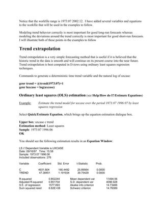 Notice that the workfile range is 1973:07 2002:12. I have added several variables and equations
to the workfile that will be used in the examples to follow.
Modeling trend behavior correctly is most important for good long-run forecasts whereas
modeling the deviations around the trend correctly is most important for good short-run forecasts.
I will illustrate both of these points in the examples to follow
Trend extrapolation
Trend extrapolation is a very simple forecasting method that is useful if it is believed that the
historic trend in the data is smooth and will continue on its present course into the near future.
Trend extrapolation is best computed in Eviews using ordinary least squares regression
techniques.
Commands to generate a deterministic time trend variable and the natural log of uxcase:
genr trend = @trend(1973.07)+1
genr luxcase = log(uxcase)
Ordinary least squares (OLS) estimation (see Help/How do I?/Estimate Equations)
Example: Estimate the trend model for uxcase over the period 1973:07 1996:07 by least
squares regression
Select Quick/Estimate Equation, which brings up the equation estimation dialogue box.
Upper box: uxcase c trend
Estimation method: Least squares
Sample: 1973:07 1996:06
OK
You should see the following estimation results in an Equation Window:
LS // Dependent Variable is UXCASE
Date: 09/16/97 Time: 15:58
Sample: 1973:07 1996:06
Included observations: 276
Variable Coefficient Std. Error t-Statistic Prob.
C 4931.804 190.4492 25.89564 0.0000
TREND 47.38451 1.191934 39.75429 0.0000
R-squared 0.852244 Mean dependent var 11494.56
Adjusted R-squared 0.851704 S.D. dependent var 4096.928
S.E. of regression 1577.693 Akaike info criterion 14.73466
Sum squared resid 6.82E+08 Schwarz criterion 14.76089
 