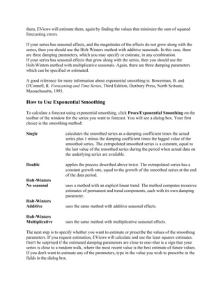 them, EViews will estimate them, again by finding the values that minimize the sum of squared
forecasting errors.
If your series has seasonal effects, and the magnitudes of the effects do not grow along with the
series, then you should use the Holt-Winters method with additive seasonals. In this case, there
are three damping parameters, which you may specify or estimate, in any combination.
If your series has seasonal effects that grow along with the series, then you should use the
Holt-Winters method with multiplicative seasonals. Again, there are three damping parameters
which can be specified or estimated.
A good reference for more information about exponential smoothing is: Bowerman, B. and
O'Connell, R. Forecasting and Time Series, Third Edition, Duxbury Press, North Scituate,
Massachusetts, 1993.
How to Use Exponential Smoothing
To calculate a forecast using exponential smoothing, click Procs/Exponential Smoothing on the
toolbar of the window for the series you want to forecast. You will see a dialog box. Your first
choice is the smoothing method:
Single calculates the smoothed series as a damping coefficient times the actual
series plus 1 minus the damping coefficient times the lagged value of the
smoothed series. The extrapolated smoothed series is a constant, equal to
the last value of the smoothed series during the period when actual data on
the underlying series are available.
Double applies the process described above twice. The extrapolated series has a
constant growth rate, equal to the growth of the smoothed series at the end
of the data period.
Holt-Winters
No seasonal uses a method with an explicit linear trend. The method computes recursive
estimates of permanent and trend components, each with its own damping
parameter.
Holt-Winters
Additive uses the same method with additive seasonal effects.
Holt-Winters
Multiplicative uses the same method with multiplicative seasonal effects.
The next step is to specify whether you want to estimate or prescribe the values of the smoothing
parameters. If you request estimation, EViews will calculate and use the least squares estimates.
Don't be surprised if the estimated damping parameters are close to one--that is a sign that your
series is close to a random walk, where the most recent value is the best estimate of future values.
If you don't want to estimate any of the parameters, type in the value you wish to prescribe in the
fields in the dialog box.
 