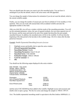 Next you should enter the name you want to give the smoothed series. You can leave it
unchanged if you like the default, which is the series name with SM appended.
You can change the sample of observations for estimation if you do not want the default, which is
the current workfile sample.
Finally, you can change the number of seasons per year from its default of 12 for monthly or 4 for
quarterly. Thus you can work with unusual data with an undated workfile and enter the
appropriate number in this field.
After you click OK, you will see a window with the results of the smoothing procedure. You will
see the estimated parameter values, the sum of squared residuals, the root mean squared error of
the forecast, and the mean and trend at the end of the sample that describes the post-sample
smoothed forecast. In addition, the smoothed series will be in the workfile. It will run from the
beginning of the data period to the last date in the workfile range. All of its values after the data
period are forecasts.
Example: Double Exponential Smoothing forecasts of uxcase
! Highlight uxcase and double click to open the series window
! [Procs]/Exponential Smoothing
! Smoothing Method: Double
! Smoothing Parameters: Enter E for all
! Smoothed Series: UXCASESM
! Estimation Sample: 1988.01 1996.06
! Cycle for seasonal: 12
! OK
You should see the following output displayed in the series window:
Date: 09/18/97 Time: 20:35
Sample: 1988:01 1996:06
Included observations: 102
Method: Double Exponential
Original Series: UXCASE
Forecast Series: UXCASESM
Parameters: Alpha 0.5320
Sum of Squared Residuals 6017742.
Root Mean Squared Error 242.8940
End of Period Levels: Mean 17264.19
Trend 88.50120
and the series UXCASESM has been added to the workfile. Highlight uxcase and uxcasesm and
double click to open a group. Plot the two series and change the sample to 1988.01 1997.07.
Note: The double exponential smoothing model is equivalent to the Box-Jenkins ARIMA(0,1,1)
 