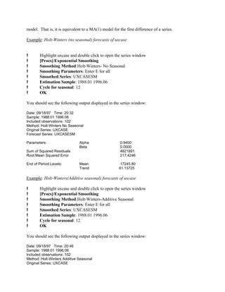 model. That is, it is equivalent to a MA(1) model for the first difference of a series.
Example: Holt-Winters (no seasonal) forecasts of uxcase
! Highlight uxcase and double click to open the series window
! [Procs]/Exponential Smoothing
! Smoothing Method:Holt-Winters- No Seasonal
! Smoothing Parameters: Enter E for all
! Smoothed Series: UXCASESM
! Estimation Sample: 1988.01 1996.06
! Cycle for seasonal: 12
! OK
You should see the following output displayed in the series window:
Date: 09/18/97 Time: 20:32
Sample: 1988:01 1996:06
Included observations: 102
Method: Holt-Winters No Seasonal
Original Series: UXCASE
Forecast Series: UXCASESM
Parameters: Alpha 0.9400
Beta 0.0000
Sum of Squared Residuals 4821891.
Root Mean Squared Error 217.4246
End of Period Levels: Mean 17245.80
Trend 61.13725
Example: Holt-Winters(Additive seasonal) forecasts of uxcase
! Highlight uxcase and double click to open the series window
! [Procs]/Exponential Smoothing
! Smoothing Method:Holt-Winters-Additive Seasonal
! Smoothing Parameters: Enter E for all
! Smoothed Series: UXCASESM
! Estimation Sample: 1988.01 1996.06
! Cycle for seasonal: 12
! OK
You should see the following output displayed in the series window:
Date: 09/18/97 Time: 20:46
Sample: 1988:01 1996:06
Included observations: 102
Method: Holt-Winters Additive Seasonal
Original Series: UXCASE
 