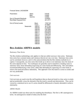 Forecast Series: UXCASESM
Parameters: Alpha 0.8100
Beta 0.0000
Gamma 0.0000
Sum of Squared Residuals 4144597.
Root Mean Squared Error 201.5771
End of Period Levels: Mean 17057.38
Trend 47.69841
Seasonals: 1995:07 36.31746
1995:08 -33.38095
1995:09 -129.3294
1995:10 -200.6528
1995:11 -218.6012
1995:12 -168.6746
1996:01 -121.6171
1996:02 29.68452
1996:03 203.8611
1996:04 185.9127
1996:05 236.9643
1996:06 179.5159
Box-Jenkins ARIMA models
Stationary Time Series
The Box-Jenkins methodology only applies to what are called stationary time series. Stationary
time series have constant means and variances that do not vary over time. Stationary time series
can be correlated, however, and it is this autocorrelation that the Box-Jenkins methods try to
capture. Consequently, any time series that trends up or down is not stationary since the mean of
the series depend on time. Two techniques are generally used to transform a trending series to
stationary form: linear detrending (regressing on a time trend) and differencing. Box and Jenkins
recommend differencing a time series, rather than detrending by regressing on a time trend, to
remove the trend and achieve stationarity. This approach views the trend in a series as erratic and
not very predictable.
Unit root tests
Unit root tests are used to test the null hypothesis that an observed trend in a time series is erratic
and not predictable versus the alternative that the trend is smooth and deterministic. They can be
viewed as a statistical test to see if a series should be differenced or linearly detrended to achieve
stationarity.
ARIMA Models
An ARIMA model uses three tools for modeling the disturbance. The first is AR--autoregressive
terms. An autoregressive model of order p has the form
 
