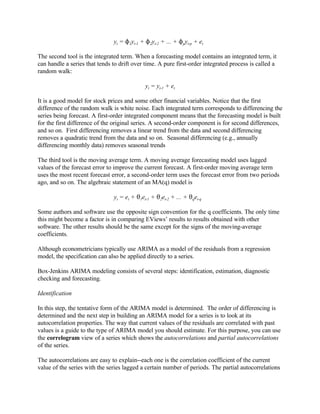 yt = N1yt-1 + N2yt-2 + ... + Npyt-p + et
The second tool is the integrated term. When a forecasting model contains an integrated term, it
can handle a series that tends to drift over time. A pure first-order integrated process is called a
random walk:
yt = yt-1 + et
It is a good model for stock prices and some other financial variables. Notice that the first
difference of the random walk is white noise. Each integrated term corresponds to differencing the
series being forecast. A first-order integrated component means that the forecasting model is built
for the first difference of the original series. A second-order component is for second differences,
and so on. First differencing removes a linear trend from the data and second differencing
removes a quadratic trend from the data and so on. Seasonal differencing (e.g., annually
differencing monthly data) removes seasonal trends
The third tool is the moving average term. A moving average forecasting model uses lagged
values of the forecast error to improve the current forecast. A first-order moving average term
uses the most recent forecast error, a second-order term uses the forecast error from two periods
ago, and so on. The algebraic statement of an MA(q) model is
yt = et + 21et-1 + 22et-2 + ... + 2qet-q
Some authors and software use the opposite sign convention for the q coefficients. The only time
this might become a factor is in comparing EViews’ results to results obtained with other
software. The other results should be the same except for the signs of the moving-average
coefficients.
Although econometricians typically use ARIMA as a model of the residuals from a regression
model, the specification can also be applied directly to a series.
Box-Jenkins ARIMA modeling consists of several steps: identification, estimation, diagnostic
checking and forecasting.
Identification
In this step, the tentative form of the ARIMA model is determined. The order of differencing is
determined and the next step in building an ARIMA model for a series is to look at its
autocorrelation properties. The way that current values of the residuals are correlated with past
values is a guide to the type of ARIMA model you should estimate. For this purpose, you can use
the correlogram view of a series which shows the autocorrelations and partial autocorrelations
of the series.
The autocorrelations are easy to explain--each one is the correlation coefficient of the current
value of the series with the series lagged a certain number of periods. The partial autocorrelations
 