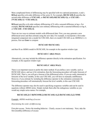 More complicated forms of differencing may be specified with two optional parameters, n and s.
D(X,n) specifies n-th order difference of the series X. For example, D(UXCASE,2) specifies the
second order difference of UXCASE, or D(UXCASE)-D(UXCASE(-1)), or UXCASE -
2*UXCASE(-1) + UXCASE(-2).
D(X,n,s) specifies n-th order ordinary differencing of X with a seasonal difference at lag s. For
example, D(UXCASE,0,4) specifies zero ordinary differencing with a seasonal difference at lag 4,
or UXCASE - UXCASE(-4).
There are two ways to estimate models with differenced data. First, you may generate a new
differenced series and then estimate using the new data. For example, to incorporate a first-order
integrated component into a model for UXCASE, that is to model UXCASE as an ARIMA(1,1,1)
process, first use Genr to compute
DUXCASE=D(UXCASE)
and then fit an ARMA model to DUXCASE, for example in the equation window type
DUXCASE C AR(1) MA(1)
Alternatively, you may include the difference operator directly in the estimation specification. For
example, in the equation window type
D(UXCASE) C AR(1) MA(1)
There is an important reason to prefer this latter method. If you define a new variable, such as
DUXCASE above, and use it for estimation, then the forecasting procedure will make forecasts of
DUXCASE. That is, you will get a forecast of the differenced series. If you are really interested in
forecasts of the level variable, in this case UXCASE, you will have to manually undifference.
However, if you estimate by including the difference operator in the estimation command, the
forecasting procedure will automatically forecast the level variable, in this case UXCASE.
The difference operator may also be used in specifying exogenous variables and can be used in
equations without ARMA terms. Simply include them after the endogenous variables as you
would any simple series names. For example,
D(UXCASE,2) C D(INCOME,2) D(UXCASE(-1),2) D(UXCASE(-2),2) TIME
Example: ARIMA modeling of uxcase
Determining the order of differencing
First plot uxcase. Notice the trending behavior. Clearly, uxcase is not stationary. Next, take the
first (monthly) difference of uxcase:
 