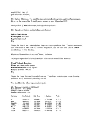 smpl 1973.07 2002.12
genr duxcase = d(uxcase)
Plot the first difference. The trend has been eliminated so there is no need to difference again.
However, the mean of the first differences appears to have fallen after 1995.
Identification of ARMA model for first difference of uxcase
Plot the autocorrelations and partial autocorrelations:
[View]/Correlogram
Correlogram of: Level
Lags to include: 36
OK
Notice that there is not a lot of obvious short-run correlations in the data. There are some non-
zero correlations at what look like seasonal frequencies. It is not clear what kind of ARMA
model should be fit to this data.
Capturing Seasonality with seasonal dummy variables.
Try regressing the first difference of uxcase on a constant and seasonal dummies:
Quick/Estimate Equation
Upper box: d(uxcase) c seasons
Estimation method: Least squares
Sample: 1988:01 1996:06
OK
Notice that I used d(uxcase) instead of duxcase. This allows me to forecast uxcase from the
estimated model instead of forecasting duxcase.
You should see the following estimation results
LS // Dependent Variable is D(UXCASE)
Date: 09/18/97 Time: 21:09
Sample: 1988:01 1996:06
Included observations: 102
Variable Coefficient Std. Error t-Statistic Prob.
C -56.77778 72.11312 -0.787343 0.4331
FEB 247.6667 101.9834 2.428501 0.0172
MARCH 259.8889 101.9834 2.548346 0.0125
APRIL 115.4444 101.9834 1.131993 0.2606
MAY 148.2222 101.9834 1.453396 0.1496
JUNE 51.66667 101.9834 0.506619 0.6137
JULY -38.72222 105.1220 -0.368355 0.7135
 