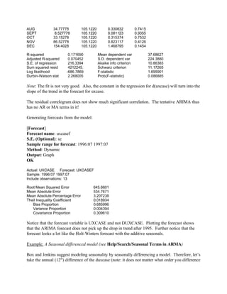 AUG 34.77778 105.1220 0.330832 0.7415
SEPT 8.527778 105.1220 0.081123 0.9355
OCT 33.15278 105.1220 0.315374 0.7532
NOV 86.52778 105.1220 0.823117 0.4126
DEC 154.4028 105.1220 1.468795 0.1454
R-squared 0.171690 Mean dependent var 37.68627
Adjusted R-squared 0.070452 S.D. dependent var 224.3880
S.E. of regression 216.3394 Akaike info criterion 10.86383
Sum squared resid 4212245. Schwarz criterion 11.17265
Log likelihood -686.7869 F-statistic 1.695901
Durbin-Watson stat 2.268005 Prob(F-statistic) 0.086885
Note: The fit is not very good. Also, the constant in the regression for d(uxcase) will turn into the
slope of the trend in the forecast for uxcase.
The residual correlogram does not show much significant correlation. The tentative ARIMA thus
has no AR or MA terms in it!
Generating forecasts from the model:
[Forecast]
Forecast name: uxcasef
S.E. (Optional): se
Sample range for forecast: 1996:07 1997:07
Method: Dynamic
Output: Graph
OK
Actual: UXCASE Forecast: UXCASEF
Sample: 1996:07 1997:07
Include observations: 13
Root Mean Squared Error 645.6601
Mean Absolute Error 534.7671
Mean Absolute Percentage Error 3.207238
Theil Inequality Coefficient 0.018934
Bias Proportion 0.685996
Variance Proportion 0.004394
Covariance Proportion 0.309610
Notice that the forecast variable is UXCASE and not DUXCASE. Plotting the forecast shows
that the ARIMA forecast does not pick up the drop in trend after 1995. Further notice that the
forecast looks a lot like the Holt-Winters forecast with the additive seasonals.
Example: A Seasonal differenced model (see Help/Search/Seasonal Terms in ARMA)
Box and Jenkins suggest modeling seasonality by seasonally differencing a model. Therefore, let’s
take the annual (12th
) difference of the duxcase (note: it does not matter what order you difference
 