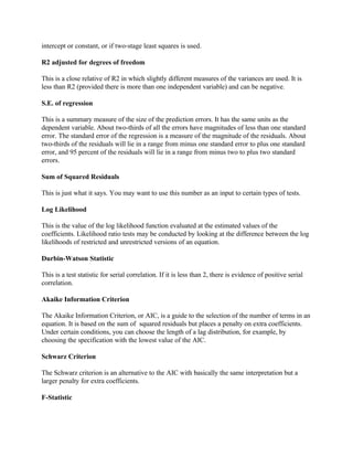 intercept or constant, or if two-stage least squares is used.
R2 adjusted for degrees of freedom
This is a close relative of R2 in which slightly different measures of the variances are used. It is
less than R2 (provided there is more than one independent variable) and can be negative.
S.E. of regression
This is a summary measure of the size of the prediction errors. It has the same units as the
dependent variable. About two-thirds of all the errors have magnitudes of less than one standard
error. The standard error of the regression is a measure of the magnitude of the residuals. About
two-thirds of the residuals will lie in a range from minus one standard error to plus one standard
error, and 95 percent of the residuals will lie in a range from minus two to plus two standard
errors.
Sum of Squared Residuals
This is just what it says. You may want to use this number as an input to certain types of tests.
Log Likelihood
This is the value of the log likelihood function evaluated at the estimated values of the
coefficients. Likelihood ratio tests may be conducted by looking at the difference between the log
likelihoods of restricted and unrestricted versions of an equation.
Durbin-Watson Statistic
This is a test statistic for serial correlation. If it is less than 2, there is evidence of positive serial
correlation.
Akaike Information Criterion
The Akaike Information Criterion, or AIC, is a guide to the selection of the number of terms in an
equation. It is based on the sum of squared residuals but places a penalty on extra coefficients.
Under certain conditions, you can choose the length of a lag distribution, for example, by
choosing the specification with the lowest value of the AIC.
Schwarz Criterion
The Schwarz criterion is an alternative to the AIC with basically the same interpretation but a
larger penalty for extra coefficients.
F-Statistic
 