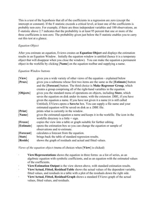 This is a test of the hypothesis that all of the coefficients in a regression are zero (except the
intercept or constant). If the F-statistic exceeds a critical level, at least one of the coefficients is
probably non-zero. For example, if there are three independent variables and 100 observations, an
F-statistic above 2.7 indicates that the probability is at least 95 percent that one or more of the
three coefficients is non-zero. The probability given just below the F-statistic enables you to carry
out this test at a glance.
Equation Object
After you estimate an equation, Eviews creates an Equation Object and displays the estimation
results in an Equation Window. Initially the equation window is untitled (hence it is a temporary
object that will disappear when you close the window). You can make the equation a permanent
object in the workfile by clicking [Name] on the equation toolbar and supplying a name.
Equation Window buttons
[View] gives you a wide variety of other views of the equation - explained below
[Procs] gives you a submenu whose first two items are the same as the [Estimate] button
and the [Forecast] button. The third choice is Make Regressor Group, which
creates a group comprising all of the right-hand variables in the equation.
[Objects] gives you the standard menu of operations on objects, including Store, which
saves the equation on disk under its name, with the extension .DBE, if you have
given the equation a name. If you have not given it a name (it is still called
Untitled), EViews opens a SaveAs box. You can supply a file name and your
estimated equation will be saved on disk as a .DBE file.
[Print] prints what is currently in the window.
[Name] gives the estimated equation a name and keeps it in the workfile. The icon in the
workfile directory is a little = sign.
[Freeze] copies the view into a table or graph suitable for further editing.
[Estimate] opens the estimation box so you can change the equation or sample of
observations and re-estimate.
[Forecast] calculates a forecast from the equation.
[Stats] brings back the table of standard regression results.
[Resids] shows the graph of residuals and actual and fitted values.
Views of the equation object (menu of choices when [View] is clicked)
· View/Representations shows the equation in three forms: as a list of series, as an
algebraic equation with symbolic coefficients, and as an equation with the estimated values
of the coefficients.
· View/Estimation Output is the view shown above, with standard estimation results.
· View/Actual, Fitted, Residual/Table shows the actual values of the dependent variable,
fitted values, and residuals in a table with a plot of the residuals down the right side.
· View/Actual, Fitted, Residual/Graph shows a standard EViews graph of the actual
values, fitted values, and residuals.
 