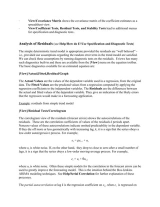 · View/Covariance Matrix shows the covariance matrix of the coefficient estimates as a
spreadsheet view.
· View/Coefficient Tests, Residual Tests, and Stability Tests lead to additional menus
for specification and diagnostic tests .
Analysis of Residuals (see Help/How do I?/Use Specification and Diagnostic Tests)
The simple deterministic trend model is appropriate provided the residuals are “well behaved” -
i.e., provided our assumptions regarding the random error term in the trend model are satisfied.
We can check these assumptions by running diagnostic tests on the residuals. Eviews has many
such diagnostics built-in and these are available from the [View] menu on the equation toolbar.
The basic diagnostics available for an estimated equation are:
[View]/Actual,Fitted,Residual/Graph
The Actual Values are the values of the dependent variable used in a regression, from the original
data. The Fitted Values are the predicted values from a regression computed by applying the
regression coefficients to the independent variables. The Residuals are the differences between
the actual and fitted values of the dependent variable. They give an indication of the likely errors
that the regression would make in a forecasting application.
Example: residuals from simple trend model
[View]/Residual Tests/Correlogram
The correlogram view of the residuals (forecast errors) shows the autocorrelations of the
residuals. These are the correlation coefficients of values of the residuals k periods apart.
Nonzero values of these autocorrelations indicate omitted predictability in the dependent variable.
If they die off more or less geometrically with increasing lag, k, it is a sign that the series obeys a
low-order autoregressive process. For example,
et = Det-1 + ut
where ut is white noise. If, on the other hand, they drop to close to zero after a small number of
lags, it is a sign that the series obeys a low-order moving-average process. For example,
et = ut + 2ut-1
where ut is white noise. Often these simple models for the correlation in the forecast errors can be
used to greatly improve the forecasting model. This is the intuition behind the Box-Jenkins
ARIMA modeling techniques. See Help/Serial Correlation for further explanation of these
processes.
The partial autocorrelation at lag k is the regression coefficient on et-1 when et is regressed on
 