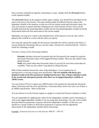 Once you have estimated an equation, forecasting is a snap. Simply click the [Forecast] button
on the equation toolbar.
The [Forecast] button on the equation toolbar opens a dialog. You should fill in the blank for the
name to be given to the forecast. The name should usually be different from the name of the
dependent variable in the equation, so that you will not confuse actual and forecasted values. For
your convenience in reports and other subsequent uses of the forecast, EViews moves all the
available data from the actual dependent variable into the forecasted dependent variable for all the
observations before the first observation in the current sample.
Optionally, you may give a name to the standard errors of the forecast; if you do, they will be
placed in the workfile as a series with the name you specify.
You must also specify the sample for the forecast. Normally this will be a period in the future, if
you are doing true forecasting. But you can also make a forecast for a historical period - which is
useful for evaluating a model.
.
You have a choice of two forecasting methods.
· Dynamic calculates forecasts for periods after the first period in the sample by using the
previously forecasted values of the lagged left-hand variable. These are also called n-step
ahead forecasts.
· Static uses actual rather than forecasted values (it can only be used when actual data are
available). These are also called 1-step ahead or rolling forecasts.
Both of these methods forecast the value of the disturbance, if your equation has an
autoregressive or moving-average error specification. The two methods will always give
identical results in the first period of a multiperiod forecast. They will give identical results
in the second and subsequent periods when there are no lagged dependent variables or
ARMA terms.
You can instruct EViews to ignore any ARMA terms in the equation by choosing the Structural
option. Structural omits the error specification; it forecasts future errors to be zero even if there is
an ARMA specification. More on this later.
You can choose to see the forecast output as a graph or a numerical forecast evaluation, or both.
You are responsible for supplying the values for the independent variables used in forecasting, as
well as any lagged dependent variables if you are using static forecasting. You may want to make
forecasts based on projections or guesses about the independent variables. In that case, you
should use a group window to insert those projections or guesses into the appropriate
observations in the independent variables before forecasting.
Example: Generate forecasts over the horizon 1996:07 - 1997:07:
 